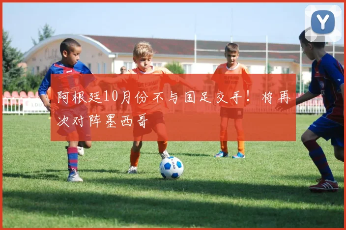 阿根廷10月份不与国足交手！将再次对阵墨西哥