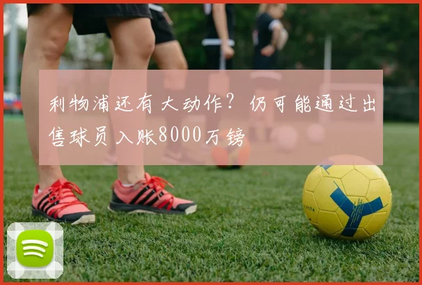 利物浦还有大动作？仍可能通过出售球员入账8000万镑
