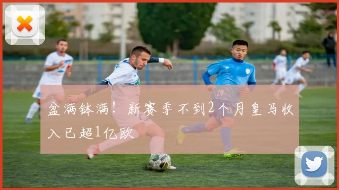 盆满钵满！新赛季不到2个月皇马收入已超1亿欧